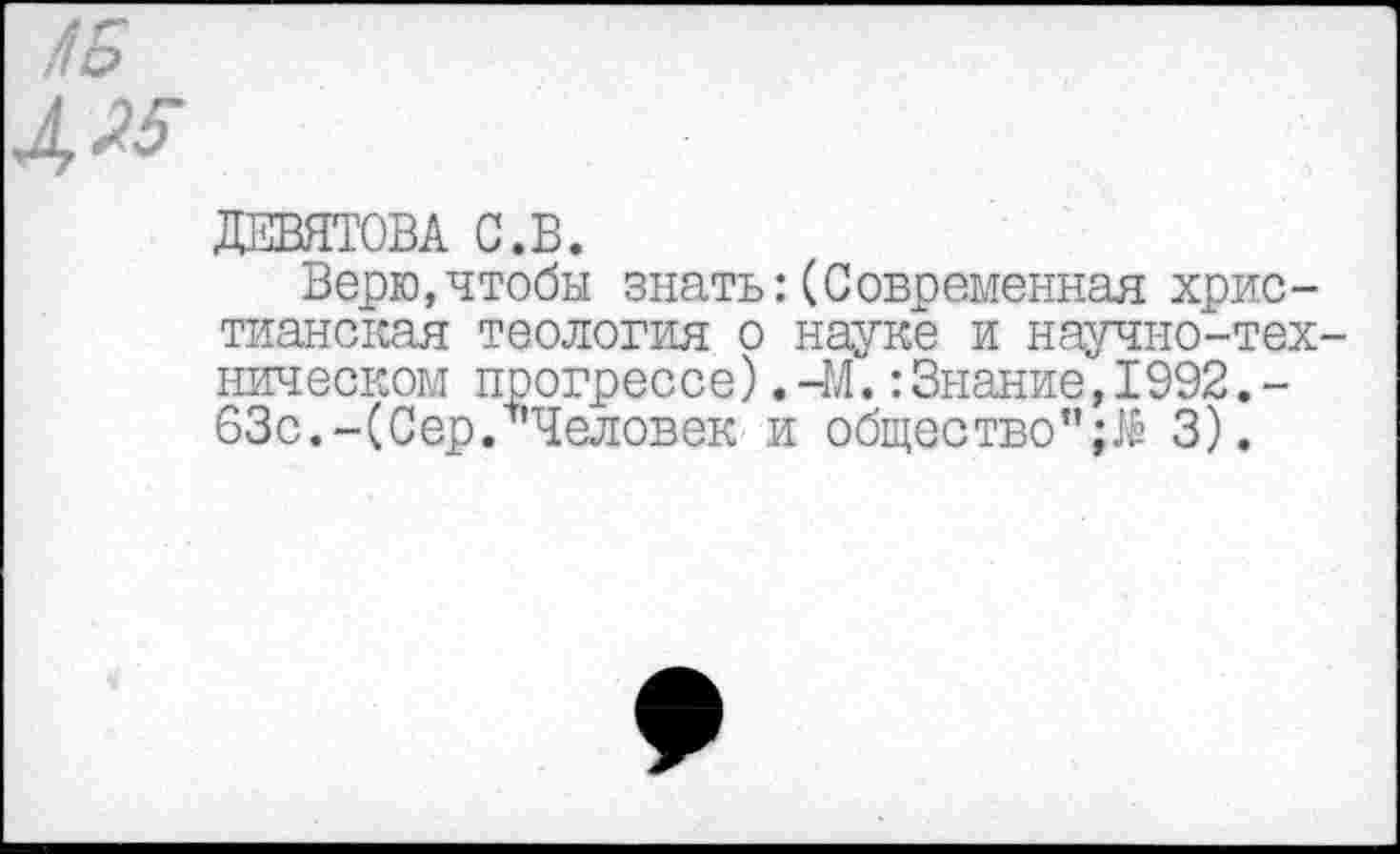 ﻿ДЕВЯТОВА С.В.
Верю,чтобы знать:(Современная христианская теология о науке и научно-тех ническом прогрессе).-М.:Знание,1992.-63с.-(Сер. Человек и общество" 3).